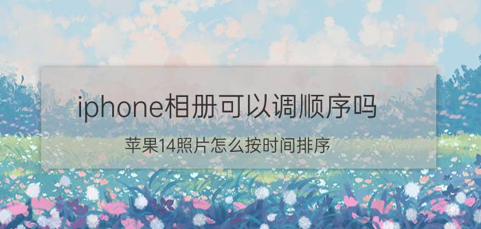 iphone相册可以调顺序吗 苹果14照片怎么按时间排序？